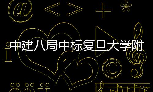 八局项目大学儿科安徽复旦附属医院医院中建中标